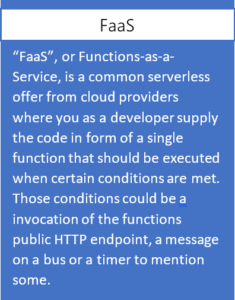 FaaS, or Functions-as-a-Service, is a common serverless offer from cloud providers where you as a developer supply the code in form of a single function that should be executed when certain conditions are met. Those conditions could be a invocation of the functions public HTTP endpoint, a message on a bus or a timer to mention some.